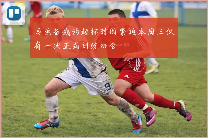 马竞备战西超杯时间紧迫本周三仅有一次正式训练机会