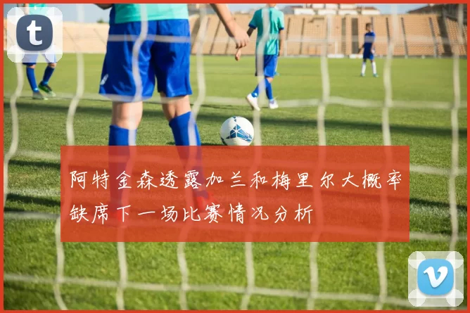 阿特金森透露加兰和梅里尔大概率缺席下一场比赛情况分析