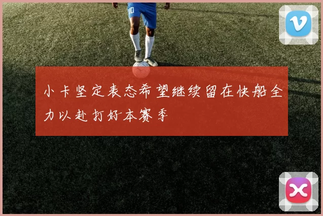 小卡坚定表态希望继续留在快船全力以赴打好本赛季