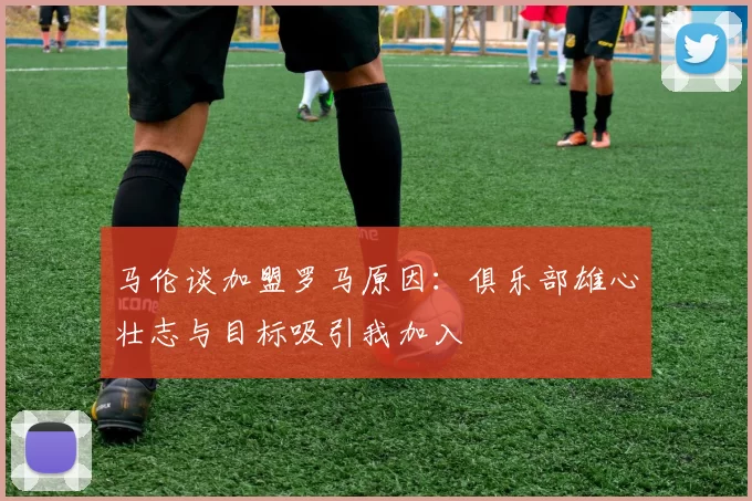 马伦谈加盟罗马原因：俱乐部雄心壮志与目标吸引我加入